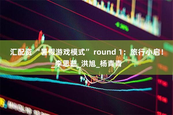 汇配资 “暑假游戏模式” round 1：旅行小启！_李思茹_洪旭_杨青青