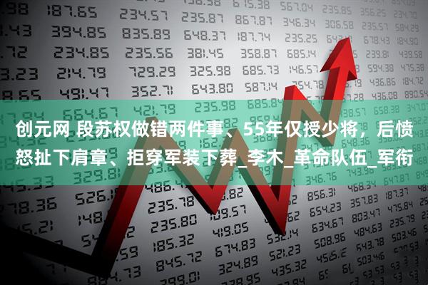创元网 段苏权做错两件事、55年仅授少将，后愤怒扯下肩章、拒穿军装下葬_李木_革命队伍_军衔