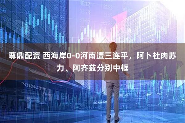 尊鼎配资 西海岸0-0河南遭三连平，阿卜杜肉苏力、阿齐兹分别中框