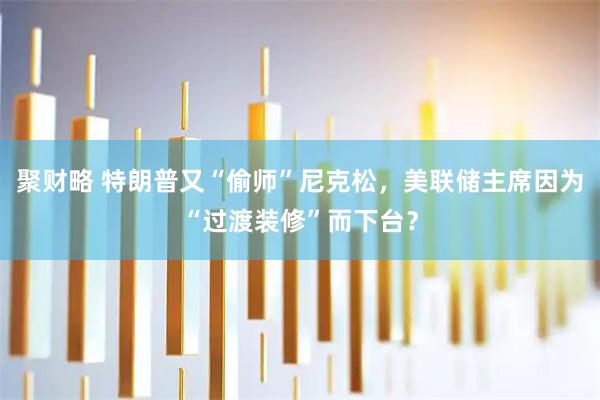 聚财略 特朗普又“偷师”尼克松，美联储主席因为“过渡装修”而下台？