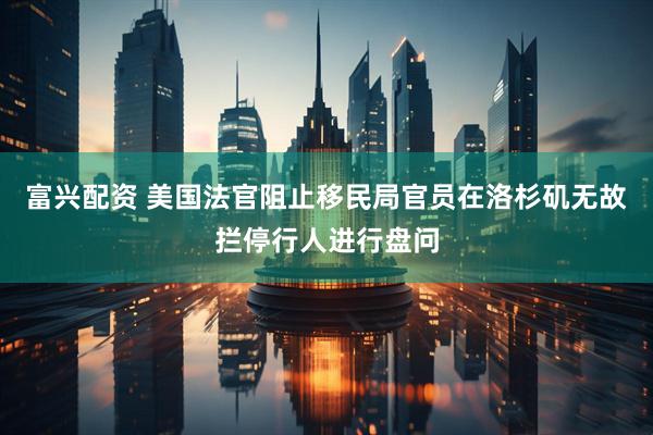 富兴配资 美国法官阻止移民局官员在洛杉矶无故拦停行人进行盘问