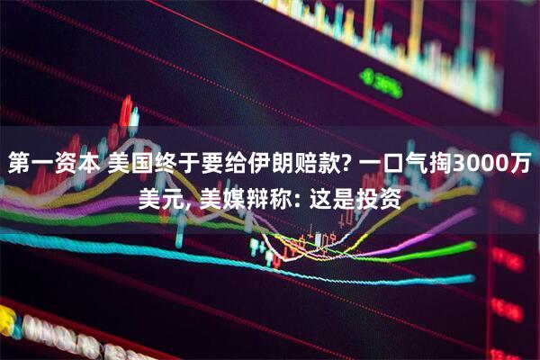 第一资本 美国终于要给伊朗赔款? 一口气掏3000万美元, 美媒辩称: 这是投资