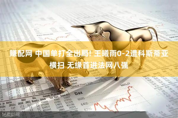 赚配网 中国单打全出局! 王曦雨0-2遭科斯蒂亚横扫 无缘首进法网八强