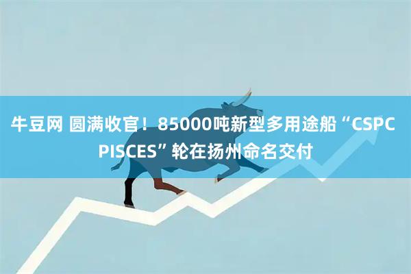 牛豆网 圆满收官！85000吨新型多用途船“CSPC PISCES”轮在扬州命名交付