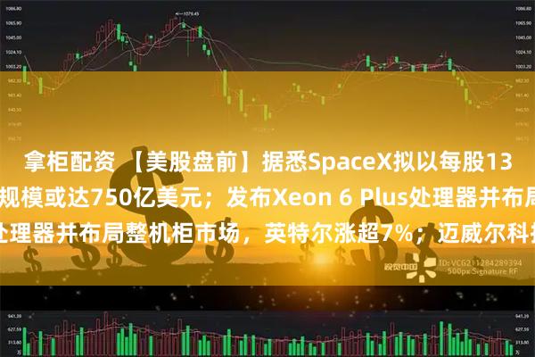 拿柜配资 【美股盘前】据悉SpaceX拟以每股135美元启动IPO，募资规模或达750亿美元；发布Xeon 6 Plus处理器并布局整机柜市场，英特尔涨超7%；迈威尔科技续涨超11%