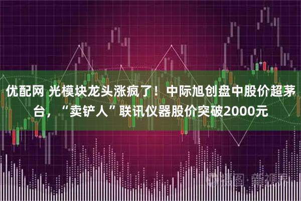 优配网 光模块龙头涨疯了！中际旭创盘中股价超茅台，“卖铲人”联讯仪器股价突破2000元