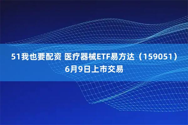 51我也要配资 医疗器械ETF易方达(159051)6月9日上市交易