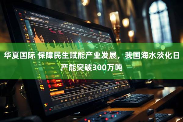 华夏国际 保障民生赋能产业发展，我国海水淡化日产能突破300万吨