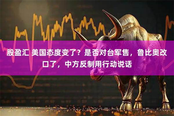 股盈汇 美国态度变了？是否对台军售，鲁比奥改口了，中方反制用行动说话