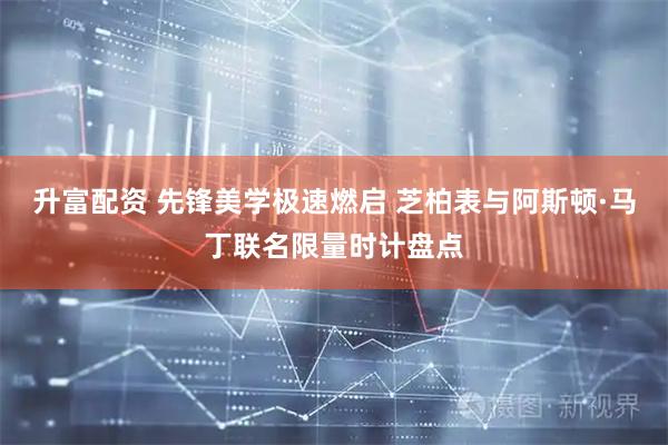 升富配资 先锋美学极速燃启 芝柏表与阿斯顿·马丁联名限量时计盘点