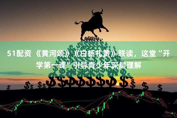 51配资 《黄河颂》《白杨礼赞》联读，这堂“开学第一课”引导青少年深层理解